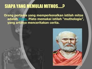 SIAPA YANG MEMULAI MITHOS…..?
Orang pertama yang memperkenalkan istilah mitos
adalah Plato. Plato memakai istilah “muthologia”,
yang artinya menceritakan cerita.
 