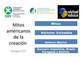 Mitos americanos de la creación  Grupo C27 Mitos Huitoto: Colombia Azteca: México Guaraní: Argentina, Brasil, Paraguay y Bolivia .  