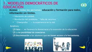 1. MODELOS DEMOCRÁTICOS DE
EDUCACIÓN
Acceso a todas las personas, educación y formación para todos,
información sin límites.
• Educación de calidad.
• Resolución del problema ``falta de recursos´´.
• ``Ciberprofes´´ → la experiencia en la red.
Análisis:
 Falso → no favorece la democracia y la extensión de la educación
 La no posibilidad de conectarse.
 Discriminación a los alumnos que no tienen acceso a la herramienta.
 