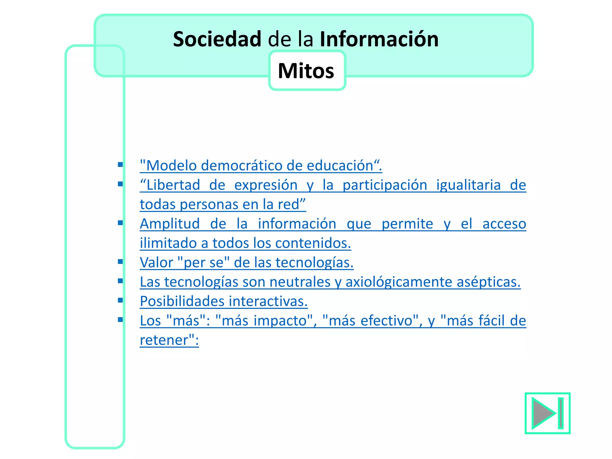 "Modelo democrático de educación“.
 “Libertad de expresión y la participación igualitaria de
todas personas en la red”
 Amplitud de la información que permite y el acceso
ilimitado a todos los contenidos.
 Valor "per se" de las tecnologías.
 Las tecnologías son neutrales y axiológicamente asépticas.
 Posibilidades interactivas.
 Los "más": "más impacto", "más efectivo", y "más fácil de
retener":
Sociedad de la Información
Mitos
 