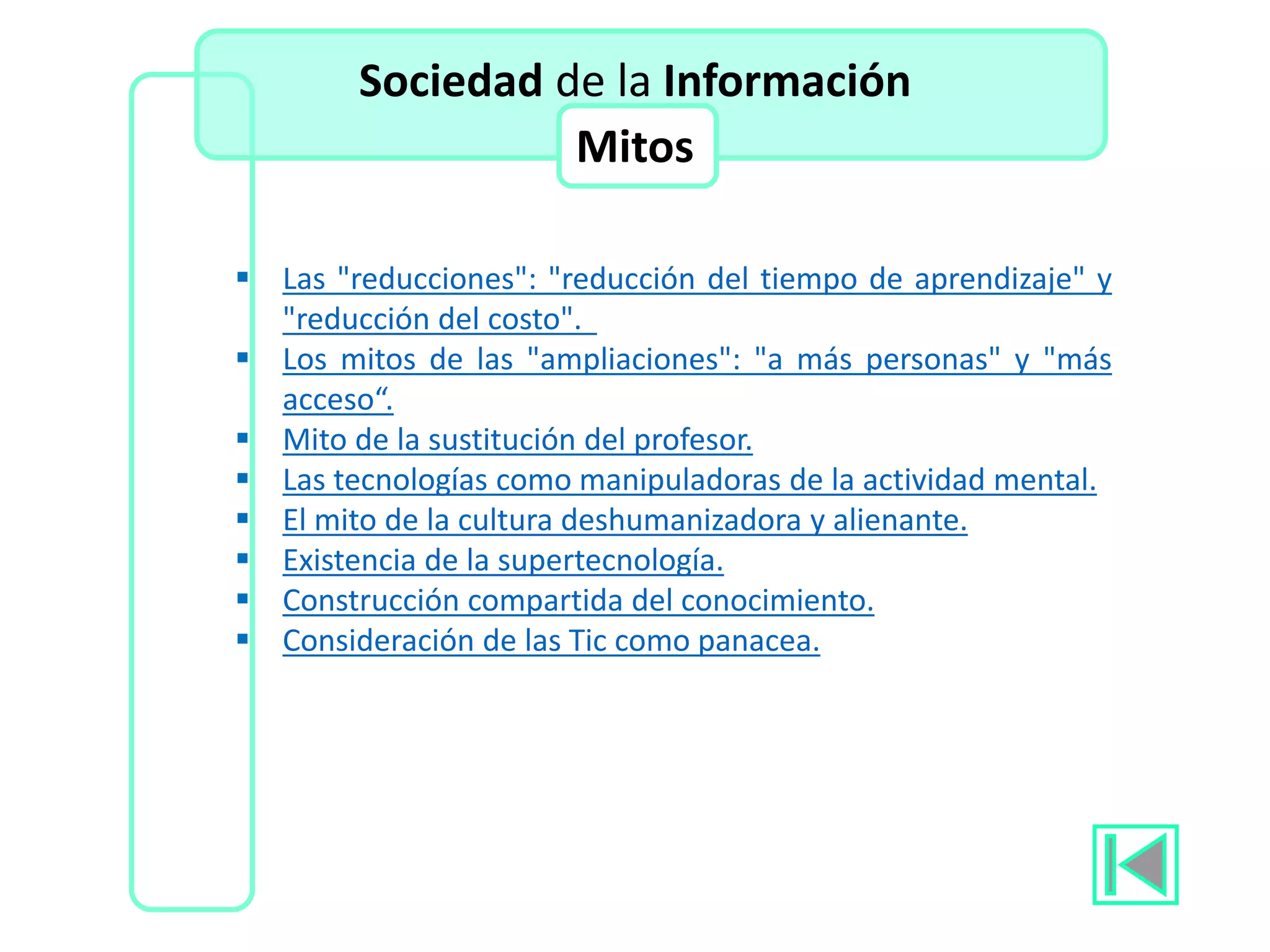  Las "reducciones": "reducción del tiempo de aprendizaje" y
"reducción del costo".
 Los mitos de las "ampliaciones": "a más personas" y "más
acceso“.
 Mito de la sustitución del profesor.
 Las tecnologías como manipuladoras de la actividad mental.
 El mito de la cultura deshumanizadora y alienante.
 Existencia de la supertecnología.
 Construcción compartida del conocimiento.
 Consideración de las Tic como panacea.
Sociedad de la Información
Mitos
 