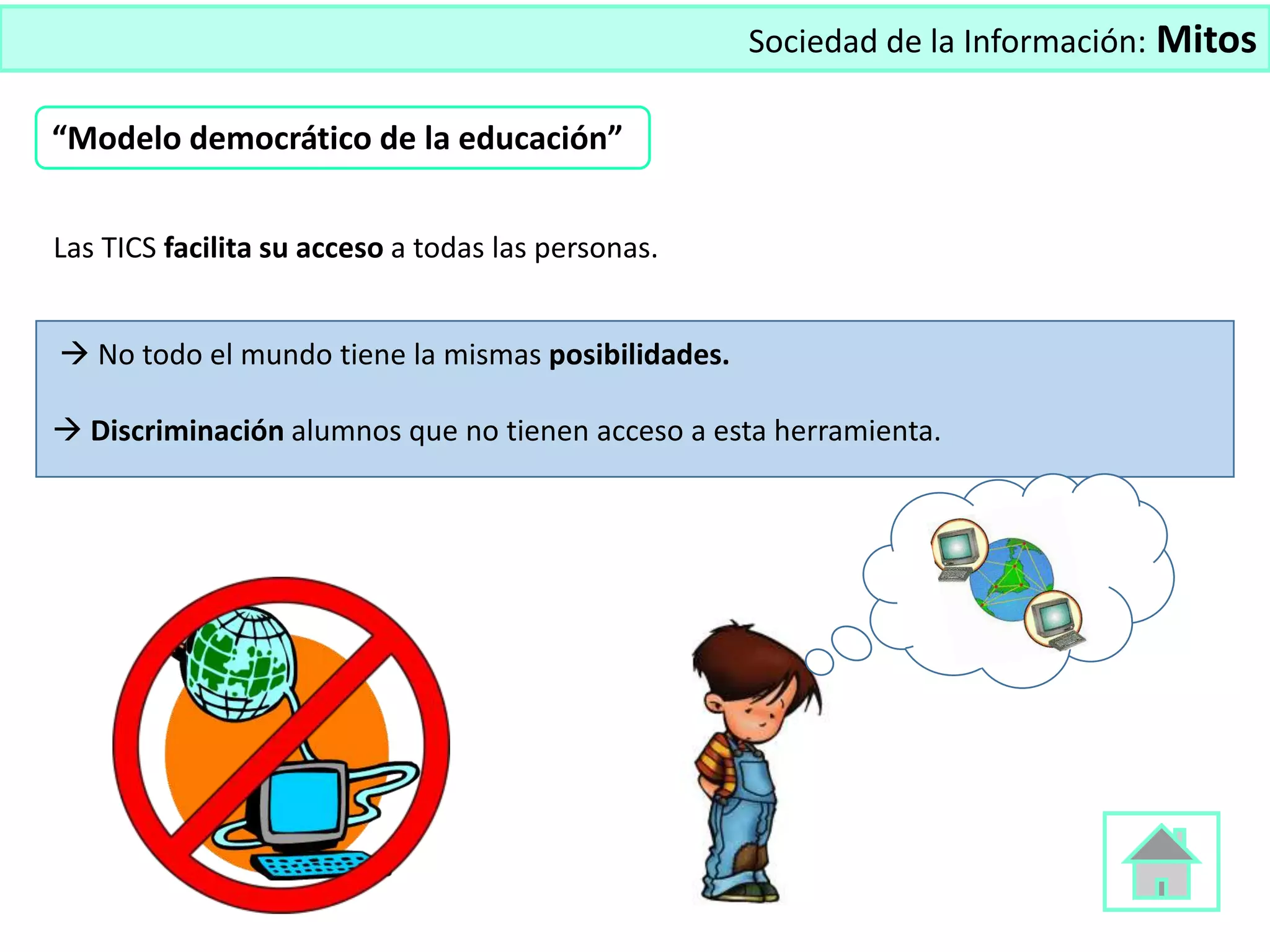 Sociedad de la Información: Mitos
Las TICS facilita su acceso a todas las personas.
 No todo el mundo tiene la mismas posibilidades.
 Discriminación alumnos que no tienen acceso a esta herramienta.
“Modelo democrático de la educación”
 