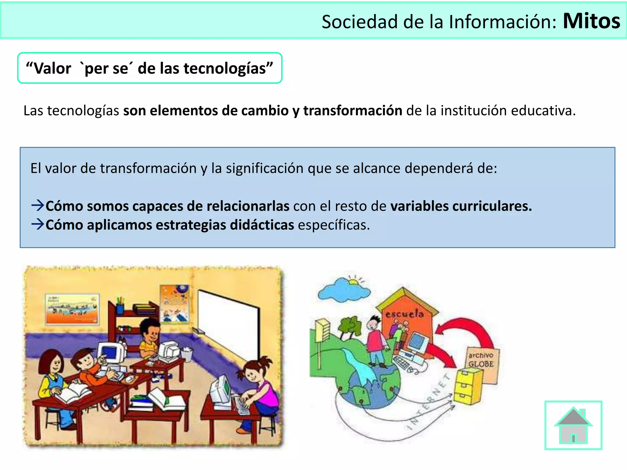 Sociedad de la Información: Mitos
Las tecnologías son elementos de cambio y transformación de la institución educativa.
El valor de transformación y la significación que se alcance dependerá de:
Cómo somos capaces de relacionarlas con el resto de variables curriculares.
Cómo aplicamos estrategias didácticas específicas.
“Valor `per se´ de las tecnologías”
 