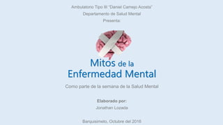 Mitos de la
Enfermedad Mental
Ambulatorio Tipo III “Daniel Camejo Acosta”
Departamento de Salud Mental
Presenta:
Como parte de la semana de la Salud Mental
Elaborado por:
Jonathan Lozada
Barquisimeto, Octubre del 2016
 