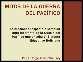 MITOS DE LA GUERRA
       DEL PACÍFICO

 Aclaraciones respecto a la visión
  auto-lacerante de la Guerra del
  Pacífico que enseña el Sistema
              Educativo Boliviano




         Por: E. Jorge Abastoflor Frey
 