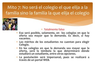 Mito 7: No será el colegio el que elija a la 
familia sino la familia la que elija el colegio 
 Totalmente falso 
 Eso será posible, solamente, en los colegios en que la 
oferta sea mayor que la demanda. Es decir, si hay 
vacantes. 
 Los méritos de los estudiantes no cuentan para elegir 
Colegio. 
 En los colegios en que la demanda sea mayor que la 
oferta, será la tómbola la que determinará dónde 
estudiará un estudiante, entre otras opciones. 
 La postulación será impersonal, pues se realizará a 
través de un portal WEB. 
 