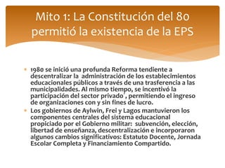 Mito 1: La Constitución del 80 
permitió la existencia de la EPS 
 1980 se inició una profunda Reforma tendiente a 
descentralizar la administración de los establecimientos 
educacionales públicos a través de una trasferencia a las 
municipalidades. Al mismo tiempo, se incentivó la 
participación del sector privado´, permitiendo el ingreso 
de organizaciones con y sin fines de lucro. 
 Los gobiernos de Aylwin, Frei y Lagos mantuvieron los 
componentes centrales del sistema educacional 
propiciado por el Gobierno militar: subvención, elección, 
libertad de enseñanza, descentralización e incorporaron 
algunos cambios significativos: Estatuto Docente, Jornada 
Escolar Completa y Financiamiento Compartido. 
 