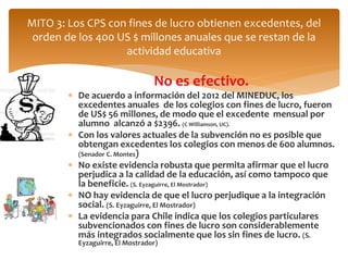 MITO 3: Los CPS con fines de lucro obtienen excedentes, del 
orden de los 400 US $ millones anuales que se restan de la 
actividad educativa 
No es efectivo. 
 De acuerdo a información del 2012 del MINEDUC, los 
excedentes anuales de los colegios con fines de lucro, fueron 
de US$ 56 millones, de modo que el excedente mensual por 
alumno alcanzó a $2396. (C Williamson, UC). 
 Con los valores actuales de la subvención no es posible que 
obtengan excedentes los colegios con menos de 600 alumnos. 
(Senador C. Montes) 
 No existe evidencia robusta que permita afirmar que el lucro 
perjudica a la calidad de la educación, así como tampoco que 
la beneficie. (S. Eyzaguirre, El Mostrador) 
 NO hay evidencia de que el lucro perjudique a la integración 
social. (S. Eyzaguirre, El Mostrador) 
 La evidencia para Chile indica que los colegios particulares 
subvencionados con fines de lucro son considerablemente 
más integrados socialmente que los sin fines de lucro. (S. 
Eyzaguirre, El Mostrador) 
 