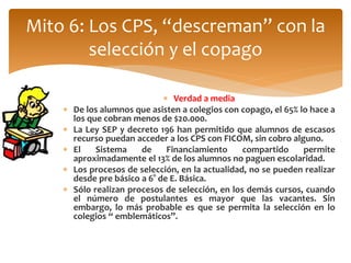 Mito 6: Los CPS, “descreman” con la 
selección y el copago 
 Verdad a media 
 De los alumnos que asisten a colegios con copago, el 65% lo hace a 
los que cobran menos de $20.000. 
 La Ley SEP y decreto 196 han permitido que alumnos de escasos 
recurso puedan acceder a los CPS con FICOM, sin cobro alguno. 
 El Sistema de Financiamiento compartido permite 
aproximadamente el 13% de los alumnos no paguen escolaridad. 
 Los procesos de selección, en la actualidad, no se pueden realizar 
desde pre básico a 6° de E. Básica. 
 Sólo realizan procesos de selección, en los demás cursos, cuando 
el número de postulantes es mayor que las vacantes. Sin 
embargo, lo más probable es que se permita la selección en lo 
colegios “ emblemáticos”. 
 