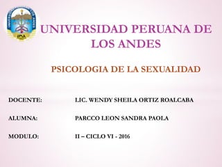 PSICOLOGIA DE LA SEXUALIDAD
UNIVERSIDAD PERUANA DE
LOS ANDES
DOCENTE: LIC. WENDY SHEILA ORTIZ ROALCABA
ALUMNA: PARCCO LEON SANDRA PAOLA
MODULO: II – CICLO VI - 2016
 