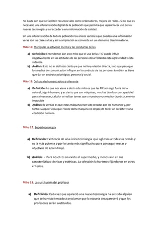 No basta con que se faciliten recursos tales como ordenadores, mejora de redes.. Si no que es
necesario una alfabetización digital de la población que permita que sepan hacer uso de las
nuevas tecnologías y así acceder a una información de calidad.
Sin una alfabetización de toda la población los únicos sectores que pueden una información
veraz son las clases altas y así la ampliación se convierte en un elemento discriminatorio.
Mito 10: Manipular la actividad mental y las conductas de las
a) Definición: Entendemos con este mito que el uso de las TIC puede influir
negativamente en las actitudes de las personas desarrollando esta agresividad y esta
videncia.
b) Análisis: Esto no es del todo cierto ya que no hay relación directa, sino que para que
los medios de comunicación influyan en la conducta de las personas también se tiene
que dar un sustrato psicológico, personal y social.
Mito 11: Cultura deshumanizadora y alienante
a) Definición: Lo que nos viene a decir este mito es que las TIC son algo fuera de lo
natural, algo inhumano y es cierto que son máquinas, muchas de ellas con capacidad
para almacenar, calcular o realizar tareas que a nosotros nos resultaría prácticamente
imposible
b) Análisis: la verdad es que estas máquinas han sido creadas por los humanos y, por
tanto cualquier cosa que realice dicha maquina no dejará de tener un carácter y una
condición humana.
Mito 12. Supertecnología
a) Definición: Existencia de una única tecnología que aglutina a todas las demás y
es la más potente y por lo tanto más significativa para conseguir metas y
objetivos de aprendizaje.
b) Análisis: - Para nosotros no existe el supermedio, y menos aún en sus
características técnicas y estéticas. La selección la haremos fijándonos en otros
criterios.
Mito 13. La sustitución del profesor
a) Definición: Cada vez que apareció una nueva tecnología ha existido alguien
que se ha visto tentado a proclamar que la escuela desaparecerá y que los
profesores serán sustituidos.
 