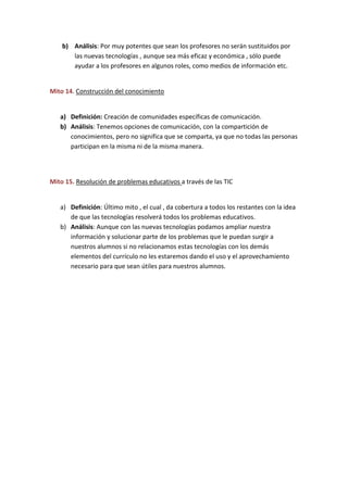 b) Análisis: Por muy potentes que sean los profesores no serán sustituidos por
las nuevas tecnologías , aunque sea más eficaz y económica , sólo puede
ayudar a los profesores en algunos roles, como medios de información etc.
Mito 14. Construcción del conocimiento
a) Definición: Creación de comunidades específicas de comunicación.
b) Análisis: Tenemos opciones de comunicación, con la compartición de
conocimientos, pero no significa que se comparta, ya que no todas las personas
participan en la misma ni de la misma manera.
Mito 15. Resolución de problemas educativos a través de las TIC
a) Definición: Último mito , el cual , da cobertura a todos los restantes con la idea
de que las tecnologías resolverá todos los problemas educativos.
b) Análisis: Aunque con las nuevas tecnologías podamos ampliar nuestra
información y solucionar parte de los problemas que le puedan surgir a
nuestros alumnos si no relacionamos estas tecnologías con los demás
elementos del currículo no les estaremos dando el uso y el aprovechamiento
necesario para que sean útiles para nuestros alumnos.
 