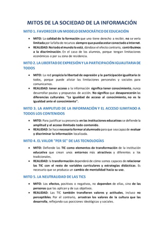 MITOS DE LA SOCIEDAD DE LA INFORMACIÓN
MITO 1. FAVORECER UN MODELO DEMOCRÁTICO DEEDUCACIÓN
 MITO: La calidad de la formación que uno tiene derecho a recibir, no se vería
limitadapor lafaltade recursos siempre quepuedasestarconectadoaInternet.
 REALIDAD: Notodoelmundoloestá, dándose el efecto contrario, contribuimos
a la discriminación. En el caso de los alumnos, porque tengan limitaciones
económicas o por su zona de residencia.
MITO 2.LA LIBERTADDEEXPRESIÓNY LA PARTICIPACIÓNIGUALITARIADE
TODOS
 MITO: La red propicia la libertad de expresión y la participación igualitaria de
todos, porque puede aliviar las limitaciones personales y sociales para
comunicarnos.
 REALIDAD: tener acceso a la información significa tener conocimiento, nunca
desarrollar pautas y propuestas de acción. No significa que desaparecerán las
diferencias culturales. "La igualdad de acceso al conocimiento, no es la
igualdad ante el conocimiento".
MITO 3. LA AMPLITUD DE LA INFORMACIÓN Y EL ACCESO ILIMITADO A
TODOS LOS CONTENIDOS
 MITO: Para justificar su presencia en las instituciones educativas se defiende la
amplitud y el acceso ilimitado todo contenido.
 REALIDAD: Se hacenecesarioformaralalumnado paraque seacapazde evaluar
y discriminar la información localizada.
MITO 4. EL VALOR "PER SE" DE LAS TECNOLOGÍAS
 MITO: Defiende las TIC como elementos de transformación de la institución
educativa que crean unos entornos más atractivos y diferentes a los
tradicionales.
 REALIDAD: la transformación dependerá de cómo somos capaces de relacionar
las TIC con el resto de variables curriculares y estrategias didácticas. Es
necesario que se produzca un cambio de mentalidad hacia su uso.
MITO 5. LA NEUTRALIDAD DE LAS TICS
 MITO: Los efectos, positivos o negativos, no dependen de ellas, sino de las
personas que las aplican y de sus objetivos.
 REALIDAD: Las TIC también transfieren valores y actitudes, incluso no
perceptibles. Por el contrario, arrastran los valores de la cultura que las
desarrolla, reflejando sus posiciones ideológicas y sociales.
 