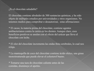 ¿Es el chocolate saludable?

El chocolate contiene alrededor de 300 sustancias químicas, y ha sido
objeto de múltiples estudios por universidades y otros organismos. No
tenemos medios para comprobar o desautorizar, estas afirmaciones:

* El cacao, la materia prima del chocolate, contiene agentes
antibacterianos contra la caries en los dientes. Aunque claro, esos
beneficios positivos se anulan con el efecto del azúcar que lleva el
chocolate con leche.

* El olor del chocolate incrementa las ondas thita cerebrales, lo cual nos
relaja.

* La mantequilla de coco del chocolate contiene ácido oleico, una grasa
monoinsaturada que puede elevar el colesterol bueno.

* Tomarse una taza de chocolate caliente antes de las
comidas, disminuye el apetito.
 