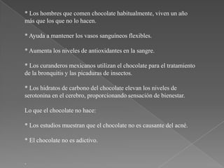 * Los hombres que comen chocolate habitualmente, viven un año
más que los que no lo hacen.

* Ayuda a mantener los vasos sanguíneos flexibles.

* Aumenta los niveles de antioxidantes en la sangre.

* Los curanderos mexicanos utilizan el chocolate para el tratamiento
de la bronquitis y las picaduras de insectos.

* Los hidratos de carbono del chocolate elevan los niveles de
serotonina en el cerebro, proporcionando sensación de bienestar.

Lo que el chocolate no hace:

* Los estudios muestran que el chocolate no es causante del acné.

* El chocolate no es adictivo.


.
 