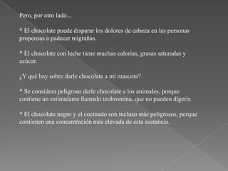 Pero, por otro lado...

* El chocolate puede disparar los dolores de cabeza en las personas
propensas a padecer migrañas.

* El chocolate con leche tiene muchas calorías, grasas saturadas y
azúcar.

¿Y qué hay sobre darle chocolate a mi mascota?

* Se considera peligroso darle chocolate a los animales, porque
contiene un estimulante llamado teobromina, que no pueden digerir.

* El chocolate negro y el cocinado son incluso más peligrosos, porque
contienen una concentración más elevada de esta sustancia.
 