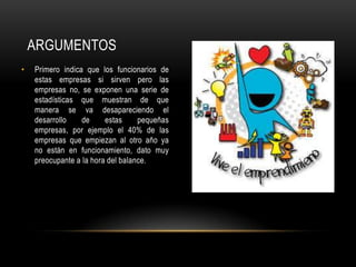 ARGUMENTOS
• Primero indica que los funcionarios de
estas empresas si sirven pero las
empresas no, se exponen una serie de
estadísticas que muestran de que
manera se va desapareciendo el
desarrollo de estas pequeñas
empresas, por ejemplo el 40% de las
empresas que empiezan al otro año ya
no están en funcionamiento, dato muy
preocupante a la hora del balance.
 