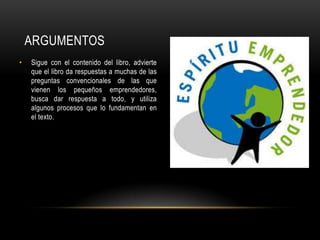 ARGUMENTOS
• Sigue con el contenido del libro, advierte
que el libro da respuestas a muchas de las
preguntas convencionales de las que
vienen los pequeños emprendedores,
busca dar respuesta a todo, y utiliza
algunos procesos que lo fundamentan en
el texto.
 