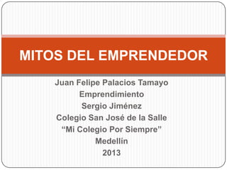 Juan Felipe Palacios Tamayo
Emprendimiento
Sergio Jiménez
Colegio San José de la Salle
“Mi Colegio Por Siempre”
Medellín
2013
MITOS DEL EMPRENDEDOR
 