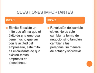 CUESTIONES IMPORTANTES
 El mito E: existe un
mito que afirma que el
éxito de una empresa
tiene mucho que ver
con la actitud del
empresario, este mito
es el causante de que
existan tantas
empresas en
decadencia.
 Revolución del cambio
clave: No es solo
cambiar la forma de
negocio, sino también
cambiar a las
personas, su manera
de actuar y sobrevivir.
IDEA 1 IDEA 2
 