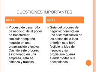 CUESTIONES IMPORTANTES
 Proceso de desarrollo
de negocio: da el poder
de transformar
cualquier pequeño
negocio en una
organización efectiva.
Cuando este proceso
es ignorado en una
empresa, esta se
estanca y fracasa.
 Guía del proceso de
negocio: consiste en
una sistematización de
los pasos de la idea
anterior, esto hará
factible la idea de
negocio y su
propietario querrá
atender todas sus
necesidades.
IDEA 3 IDEA 4
 