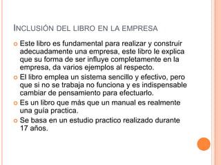 INCLUSIÓN DEL LIBRO EN LA EMPRESA
 Este libro es fundamental para realizar y construir
adecuadamente una empresa, este libro le explica
que su forma de ser influye completamente en la
empresa, da varios ejemplos al respecto.
 El libro emplea un sistema sencillo y efectivo, pero
que si no se trabaja no funciona y es indispensable
cambiar de pensamiento para efectuarlo.
 Es un libro que más que un manual es realmente
una guía practica.
 Se basa en un estudio practico realizado durante
17 años.
 