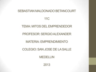 SEBASTIAN MALDONADO BETANCOURT
11C
TEMA: MITOS DEL EMPRENDEDOR
PROFESOR: SERGIOALEXANDER
MATERIA: EMPRENDIMIENTO
COLEGIO: SAN JOSE DE LASALLE
MEDELLIN
2013
 