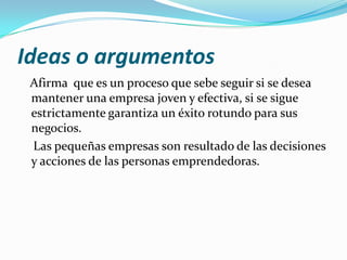 Ideas o argumentos
Afirma que es un proceso que sebe seguir si se desea
mantener una empresa joven y efectiva, si se sigue
estrictamente garantiza un éxito rotundo para sus
negocios.
Las pequeñas empresas son resultado de las decisiones
y acciones de las personas emprendedoras.
 