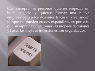 Casi siempre las personas quieren empezar un
buen negocio y quieren formar una nueva
empresa pero a los dos años fracasan y se rinden
porque no pueden crecer, expandirse, es por esto
que siempre hay que tomar las mejores decisiones
y hacer las mejores inversiones, ser organizados.
 
