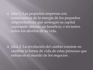  Idea 1: Las pequeñas empresas son
consecuencia de la energía de los pequeños
emprendedores que arriesgan su capital
esperando obtener un beneficio, e invierten
todos los ahorros de su vida.
 Idea 2: La revolución del cambio consiste en
cambiar la forma de vida de estas personas que
entran en el mundo de los negocios.
 