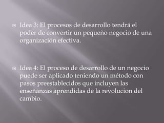  Idea 3: El procesos de desarrollo tendrá el
poder de convertir un pequeño negocio de una
organización efectiva.
 Idea 4: El proceso de desarrollo de un negocio
puede ser aplicado teniendo un método con
pasos preestablecidos que incluyen las
enseñanzas aprendidas de la revolucion del
cambio.
 