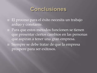  El proceso para el éxito necesita un trabajo
arduo y constante.
 Para que estos métodos funcionen se tienen
que presentar ciertos cambios en las personas
que aspiran a tener una gran empresa.
 Siempre se debe tratar de que la empresa
prospere para ser exitosos.
 