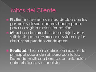  El cliente cree en los mitos, debido que los
gestores y desarrolladores hacen poco
para corregir la mala información.
 Mito: Una declaración de los objetivos es
suficiente para desarrollar el sistema, y los
detalles se pueden ver después
 Realidad: Una mala definición inicial es la
principal causa de software con fallas.
Debe de existir una buena comunicación
entre el cliente y el analista
 