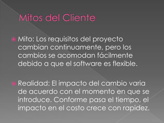  Mito: Los requisitos del proyecto
cambian continuamente, pero los
cambios se acomodan fácilmente
debido a que el software es flexible.
 Realidad: El impacto del cambio varia
de acuerdo con el momento en que se
introduce. Conforme pasa el tiempo, el
impacto en el costo crece con rapidez.
 