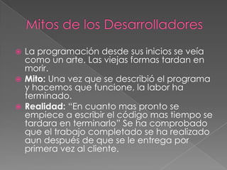  La programación desde sus inicios se veía
como un arte. Las viejas formas tardan en
morir.
 Mito: Una vez que se describió el programa
y hacemos que funcione, la labor ha
terminado.
 Realidad: “En cuanto mas pronto se
empiece a escribir el código mas tiempo se
tardara en terminarlo” Se ha comprobado
que el trabajo completado se ha realizado
aun después de que se le entrega por
primera vez al cliente.
 