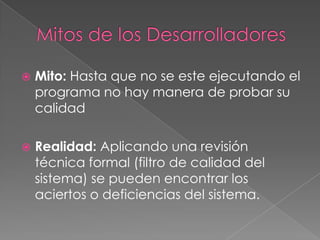  Mito: Hasta que no se este ejecutando el
programa no hay manera de probar su
calidad
 Realidad: Aplicando una revisión
técnica formal (filtro de calidad del
sistema) se pueden encontrar los
aciertos o deficiencias del sistema.
 
