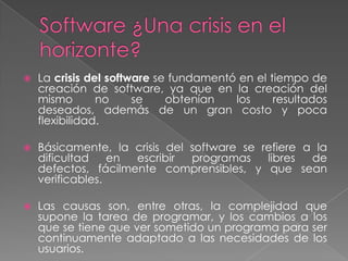  La crisis del software se fundamentó en el tiempo de
creación de software, ya que en la creación del
mismo no se obtenían los resultados
deseados, además de un gran costo y poca
flexibilidad.
 Básicamente, la crisis del software se refiere a la
dificultad en escribir programas libres de
defectos, fácilmente comprensibles, y que sean
verificables.
 Las causas son, entre otras, la complejidad que
supone la tarea de programar, y los cambios a los
que se tiene que ver sometido un programa para ser
continuamente adaptado a las necesidades de los
usuarios.
 