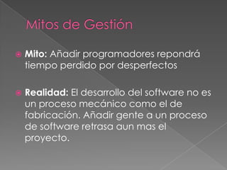  Mito: Añadir programadores repondrá
tiempo perdido por desperfectos
 Realidad: El desarrollo del software no es
un proceso mecánico como el de
fabricación. Añadir gente a un proceso
de software retrasa aun mas el
proyecto.
 