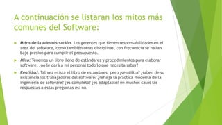 A continuación se listaran los mitos más
comunes del Software:


Mitos de la administración. Los gerentes que tienen responsabilidades en el
area del software, como también otras disciplinas, con frecuencia se hallan
bajo presión para cumplir el presupuesto.



Mito: Tenemos un libro lleno de estándares y procedimientos para elaborar
software. ¿no le dará a mi personal todo lo que necesita saber?



Realidad: Tal vez exista el libro de estándares, pero ¿se utiliza? ¿saben de su
existencia los trabajadores del software? ¿refleja la práctica moderna de la
ingeniería de software? ¿es completo? ¿es adaptable? en muchos casos las
respuestas a estas preguntas es: no.

 