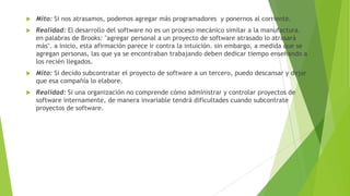 

Mito: Si nos atrasamos, podemos agregar más programadores y ponernos al corriente.



Realidad: El desarrollo del software no es un proceso mecánico similar a la manufactura.
en palabras de Brooks: "agregar personal a un proyecto de software atrasado lo atrasará
más". a inicio, esta afirmación parece ir contra la intuición. sin embargo, a medida que se
agregan personas, las que ya se encontraban trabajando deben dedicar tiempo enseñando a
los recién llegados.



Mito: Si decido subcontratar el proyecto de software a un tercero, puedo descansar y dejar
que esa compañía lo elabore.



Realidad: Si una organización no comprende cómo administrar y controlar proyectos de
software internamente, de manera invariable tendrá dificultades cuando subcontrate
proyectos de software.

 