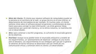 

Mitos del cliente. El cliente que requiere software de computadora puede ser
la persona en el escritorio de al lado, un grupo técnico en el piso inferior, el
departamento de mercadotecnia por ejemplo. En muchos casos, el cliente
sostiene mitos sobre el software porque los gerentes o profesionales de éste
hacen poco para corregir la mala información. Los mitos generan falsas
expectativas (por parte del cliente) y, en la última instancia, la insatisfacción
con el desarrollador.



Mito: para comenzar a escribir programas, es suficiente el enunciado general
de los objetivos.



Realidad: Aunque no es posible tener el enunciado exhaustivo y estable de
los requerimientos, un "planteamiento de objetivos" ambiguo es una receta
para el desastre. Los requerimientos no son ambiguos (por que por lo general
se obtienen de forma iterativa) se desarrollan sólo por medio de una
comunicación eficaz y continúan entre el cliente y el desarrollador.

 
