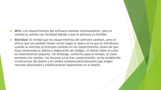 

Mito: Los requerimientos del software cambian continuamente, pero el
cambio se asimila con facilidad debido a que el software es flexible.



Realidad: Es verdad que los requerimientos del software cambian, pero el
efecto que los cambios tienen varían según la época en la que se introducen.
cuando se solicitan al principio cambios en los requerimientos (antes de que
haya comenzado el diseño o elaboración de código), el efecto sobre el costo
es relativamente pequeño. Sin embargo, conforme pasa el tiempo, el costo
aumenta con rapidez: los recursos ya se han comprometido, se ha establecido
la estructura del diseño y el cambio ocasiona perturbaciones que exigen
recursos adicionales y modificaciones importantes en el diseño.

 