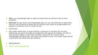 

Mito: una metodología ágil no agiliza el desarrollo de software solo lo hace
metódico



Realidad: No por tener una metodología ágil va a ser mas eficiente el desarrollo.
Para ser mas eficiente el desarrollo se necesita que todos los programadores se
pongan la camiseta y den lo mejor de ello.



Conclusión:



Para poder desarrollar un buen sistema o software se necesita de una gran
dedicación por parte de todos los integrantes del equipo de trabajo, no todo es
solo escribir código o crear bases de datos, para esto se crearon varias
metodologías de desarrollo, las cuales nos ayudan a tener una mejor organización
y planeación del desarrollo del software.



BIBLIOGRAFIA:



http://www.codejobs.biz

 