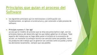 Principios que guían el proceso del
Software


los siguientes principios que se mencionaran a continuación son
fundamentales, se aplican a la estructura y, por extensión a todo proceso de
software.



Principio numero 1: Ser ágil
ya sea que el modelo de proceso que se elija sea prescriptivo o ágil, son los
principios básicos del desarrollo ágil los que deben gobernar el enfoque. Todo
aspecto del trabajo que se haga debe poner el énfasis en la economía de
acción: en mantener el enfoque técnico tan sencillo como sea posible, hacer
los productos del trabajo que se generan tan concisos como se pueda y tomar
las decisiones localmente, siempre que sea posible.

 