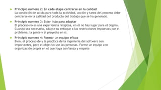 

Principio numero 2: En cada etapa centrarse en la calidad
La condición de salida para toda la actividad, acción y tarea del proceso debe
centrarse en la calidad del producto del trabajo que se ha generado.



Principio numero 3: Estar listo para adaptar
El proceso no es una experiencia religiosa, en él no hay lugar para el dogma.
Cuando sea necesario, adapte su enfoque a las restricciones impuestas por el
problema, la gente y el proyecto en sí.



Principio numero 4: Formar un equipo eficaz
Bien, el proceso de y la práctica de la ingeniería del software son
importantes, pero el objetivo son las personas. Forme un equipo con
organización propia en el que haya confianza y respeto

 