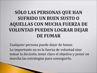  Cualquier persona puede dejar de fumar.
 Lo importante no es la fuerza de voluntad sino
tomar la decisión, tener claro el objetivo y poner en
marcha las estrategias para conseguirlo.
 