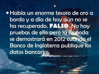 • Había un enorme tesoro de oro a
bordo y a día de hoy aún no se
ha recuperado. FALSO. No hay
pruebas de ello pero la leyenda
se demostrará en 2012 cuando el
Banco de Inglaterra publique los
datos bancarios.
 