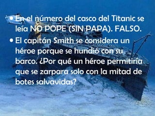 • En el número del casco del Titanic se
leía NO POPE (SIN PAPA). FALSO.
• El capitán Smith se considera un
héroe porque se hundió con su
barco. ¿Por qué un héroe permitiría
que se zarpara solo con la mitad de
botes salvavidas?
 