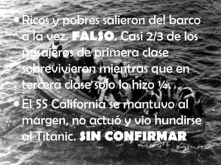 • Ricos y pobres salieron del barco
a la vez. FALSO. Casi 2/3 de los
pasajeros de primera clase
sobrevivieron mientras que en
tercera clase solo lo hizo ¼.
• El SS California se mantuvo al
margen, no actuó y vio hundirse
al Titanic. SIN CONFIRMAR
 