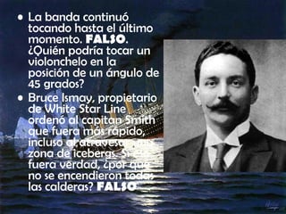 • La banda continuó
tocando hasta el último
momento. FALSO.
¿Quién podría tocar un
violonchelo en la
posición de un ángulo de
45 grados?
• Bruce Ismay, propietario
de White Star Line
ordenó al capitan Smith
que fuera más rápido,
incluso al atravesar una
zona de icebergs. Si eso
fuera verdad, ¿por qué
no se encendieron todas
las calderas? FALSO
 